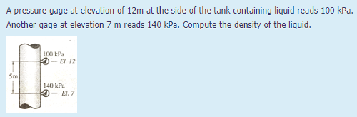 A pressure gage at elevation of 12m at the side of the tank containing liquid reads 100 kPa.
Another gage at elevation 7 m reads 140 kPa. Compute the density of the liquid.
L00 kPa
- El. 12
Sm
140 kPa
- El. 7
