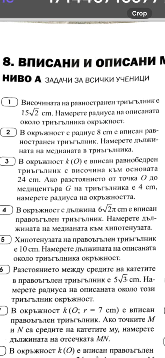 Crop
8. ВПИСАНИ И ОПИСАНИ М
НИВО А ЗАДАЧИ ЗА ВСИЧКИ УЧЕНИЦИ
4
5
1
2
3
Височината на равностранен триъгълник е
15/2 ст. Намерете радиуса на описаната
около триъгълника окръжност.
В окръжност с радиус 8 см е вписан рав-
ностранен триъгълник. Намерете дължи-
ната на медианата в триъгълника.
В окръжност к (0) е вписан равнобедрен
триъгълник с височина към основата
24 cm. Ако разстоянието от точка 0 до
медицентъра G на триъгълника е 4 см,
намерете радиуса на окръжността.
В окръжност с дължина 6√2π ст е вписан
правоъгълен триъгълник. Намерете дъл-
жината на медианата към хипотенузата.
Хипотенузата на правоъгълен триъгълник
е 10 см. Намерете дължината на описаната
около триъгълника окръжност.
Разстоянието между средите на катетите
в правоъгълен триъгълник е 5√3 ст. На-
мерете радиуса на описаната около този
триъгълник окръжност.
В окръжност k (0; r = 7 cm) е вписан
правоъгълен триъгълник. Ако точките М
и и са средите на катетите му, намерете
дължината на отсечката MN.
В окръжност к (0) е вписан правоъгълен