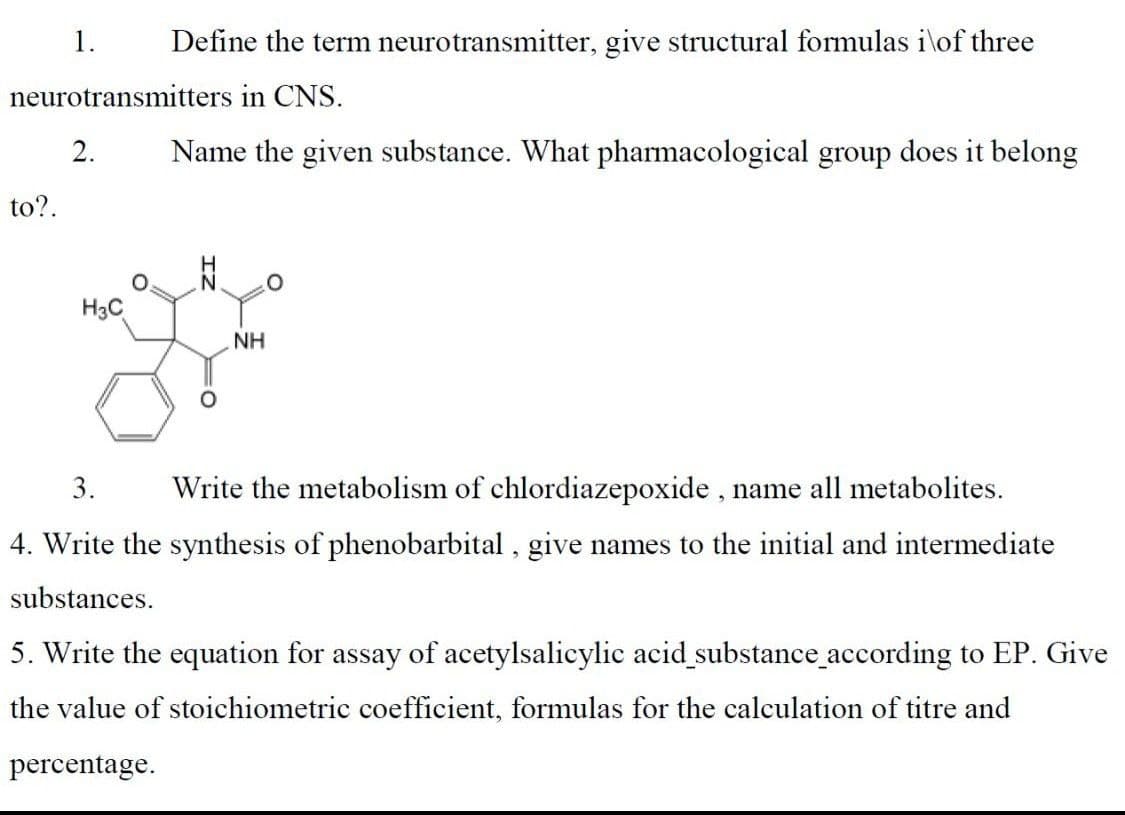 1.
Define the term neurotransmitter, give structural formulas i\of three
neurotransmitters in CNS.
2.
Name the given substance. What pharmacological group does it belong
to?.
H3C
NH
3.
Write the metabolism of chlordiazepoxide , name all metabolites.
4. Write the synthesis of phenobarbital , give names to the initial and intermediate
substances.
5. Write the equation for assay of acetylsalicylic acid substance_according to EP. Give
the value of stoichiometric coefficient, formulas for the calculation of titre and
percentage.
