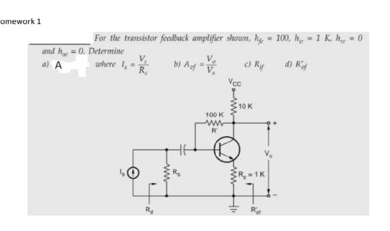 omework 1
For the transistor feedback amplifier shown, he = 100, h, = 1 K, h = 0
and h = 0. Determine
V.
where 1,
b) Af V,
c) Rf
d) Rf
a) A
R,
Vcc
10 K
100 K
ww
R'
CR 1K
Rot
ww
ww

