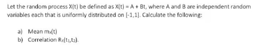 Let the random process X(t) be defined as X(t) = A + Bt, where A and B are independent random
variables each that is uniformly distributed on (-1,1). Calculate the following:
a) Mean mx(t)
b) Correlation Rx(t1,t2).
