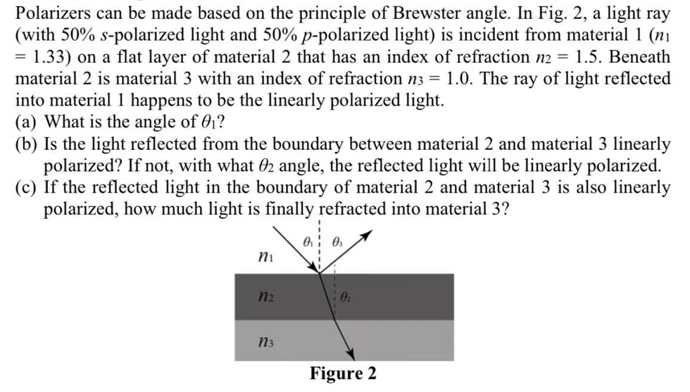 Polarizers can be made based on the principle of Brewster angle. In Fig. 2, a light ray
(with 50% s-polarized light and 50% p-polarized light) is incident from material 1 (ni
1.33) on a flat layer of material 2 that has an index of refraction n2 = 1.5. Beneath
1.0. The ray of light reflected
material 2 is material 3 with an index of refraction n3 =
into material 1 happens to be the linearly polarized light.
(a) What is the angle of 01?
(b) Is the light reflected from the boundary between material 2 and material 3 linearly
polarized? If not, with what 02 angle, the reflected light will be linearly polarized.
(c) If the reflected light in the boundary of material 2 and material 3 is also linearly
polarized, how much light is finally refracted into material 3?
Ni
n2
n3
Figure 2

