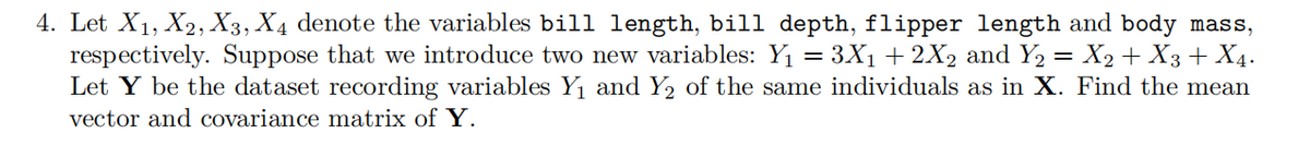 4. Let X1, X2, X3, X4 denote the variables bill length, bill depth, flipper length and body mass,
respectively. Suppose that we introduce two new variables: Y1 = 3X1 + 2X2 and Y2 = X2 + X3 + X4.
Let Y be the dataset recording variables Y1 and Y2 of the same individuals as in X. Find the mean
vector and covariance matrix of Y.

