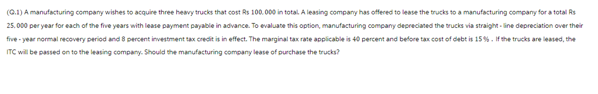 (Q.1) A manufacturing company wishes to acquire three heavy trucks that cost Rs 100,000 in total. A leasing company has offered to lease the trucks to a manufacturing company for a total Rs
25,000 per year for each of the five years with lease payment payable in advance. To evaluate this option, manufacturing company depreciated the trucks via straight-line depreciation over their
five-year normal recovery period and 8 percent investment tax credit is in effect. The marginal tax rate applicable is 40 percent and before tax cost of debt is 15%. If the trucks are leased, the
ITC will be passed on to the leasing company. Should the manufacturing company lease of purchase the trucks?