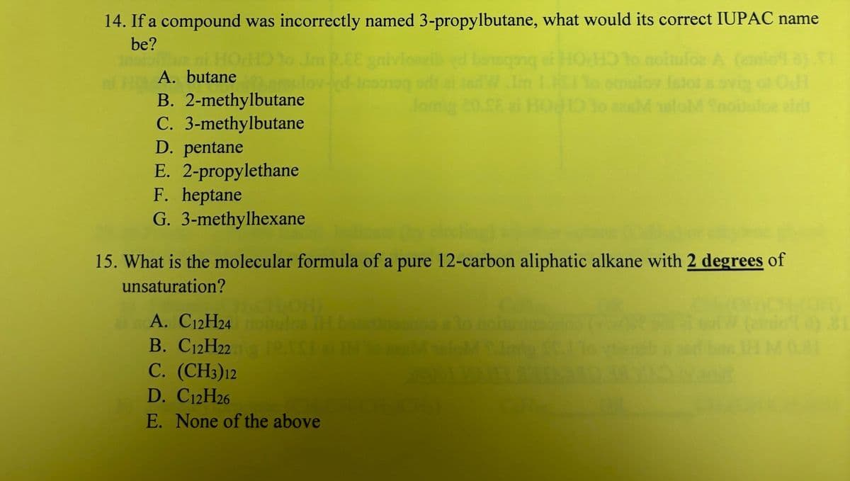 14. If a compound was incorrectly named 3-propylbutane, what would its correct IUPAC name
be?
HO
A
10
smulov Istota ovigo OsH
28MeloM noituloz zirs
A. butane
B. 2-methylbutane
C. 3-methylbutane
D. pentane
E. 2-propylethane
F. heptane
G. 3-methylhexane
monog
A. C12H24
B. C12H22 PISI IN
C. (CH3)12
D. C12H26
E. None of the above
CE
15. What is the molecular formula of a pure 12-carbon aliphatic alkane with 2 degrees of
unsaturation?