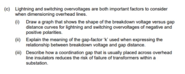 (c) Lightning and switching overvoltages are both important factors to consider
when dimensioning overhead lines.
(i) Draw a graph that shows the shape of the breakdown voltage versus gap
distance curves for lightning and switching overvoltages of negative and
positive polarities.
(ii) Explain the meaning of the gap-factor 'k' used when expressing the
relationship between breakdown voltage and gap distance.
(iii) Describe how a coordination gap that is usually placed across overhead
line insulators reduces the risk of failure of transformers within a
substation.
