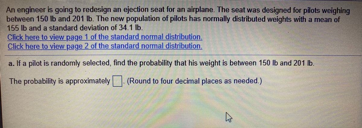 An engineer is going to redesign an ejection seat for an airplane. The seat was designed for pilots weighing
between 150 lb and 201 lb. The new population of pilots has normally distributed weights with a mean of
155 lb and a standard deviation of 34.1 lb.
Click here to view page 1 of the standard normal distribution.
Click here to view page 2 of the standard normal distribution
a. If a pilot is randomly selected, find the probability that his weight is between 150 lb and 201 lb.
The probability is approximately (Round to four decimal places as needed.)
