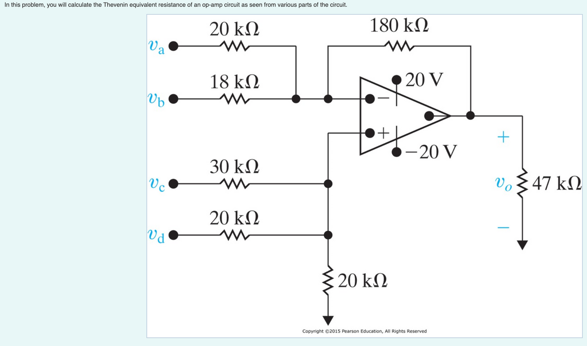 In this problem, you will calculate the Thevenin equivalent resistance of an op-amp circuit as seen from various parts of the circuit.
180 kN
20 kN
Va
20 V
18 kQ
-20 V
30 kN
vo§
47 kN
20 kM
Pa
3 20 kM
Copyright ©2015 Pearson Education, All Rights Reserved
