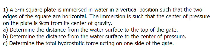 1) A 3-m square plate is immersed in water in a vertical position such that the two
edges of the square are horizontal. The immersion is such that the center of pressure
on the plate is 9cm from its center of gravity.
a) Determine the distance from the water surface to the top of the gate.
b) Determine the distance from the water surface to the center of pressure.
c) Determine the total hydrostatic force acting on one side of the gate.
