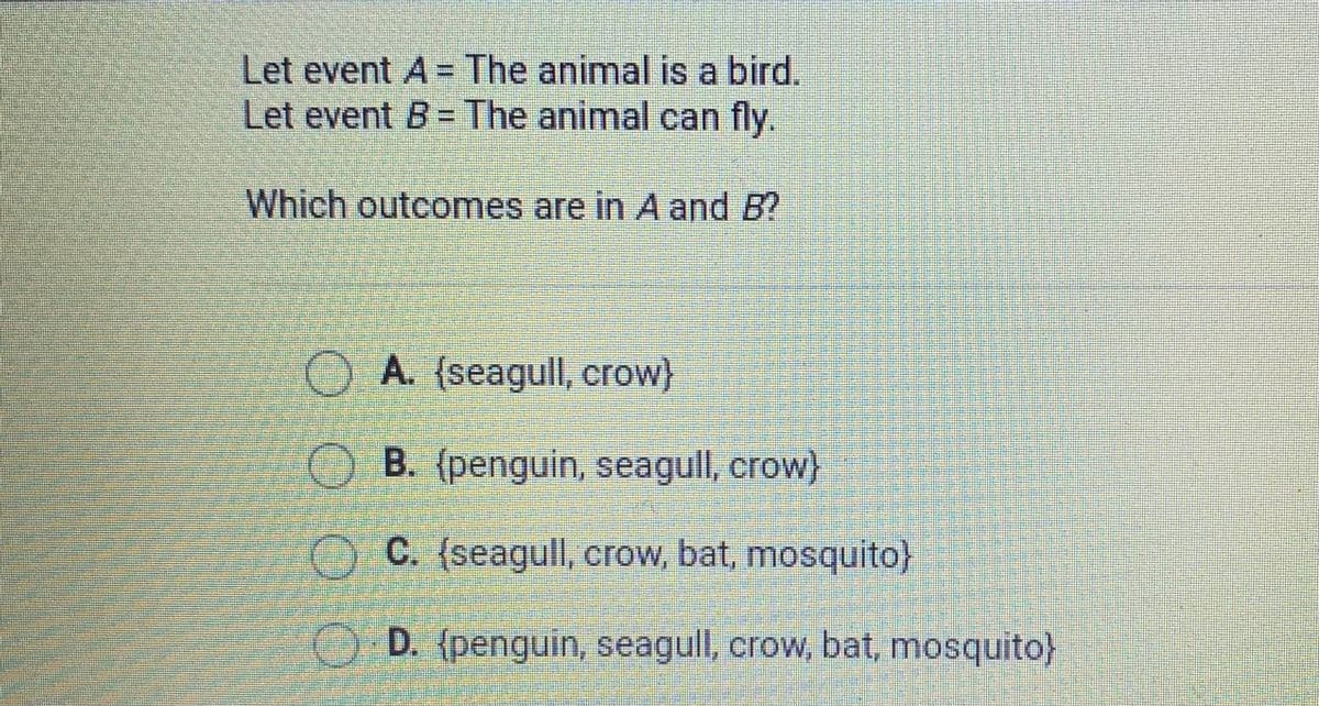 Let event A = The animal is a bird.
Let event B = The animal can fly.
Which outcomes are in A and B?
O A. (seagull, crow}
O B. (penguin, seagull, crow}
O C. (seagull, crow, bat, mosquito}
O D. (penguin, seagull, crow, bat, mosquito}
