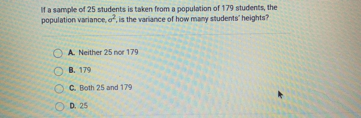 If a sample of 25 students is taken from a population of 179 students, the
population variance, o, is the variance of how many students' heights?
) A. Neither 25 nor 179
O B. 179
O C. Both 25 and 179
OD. 25
