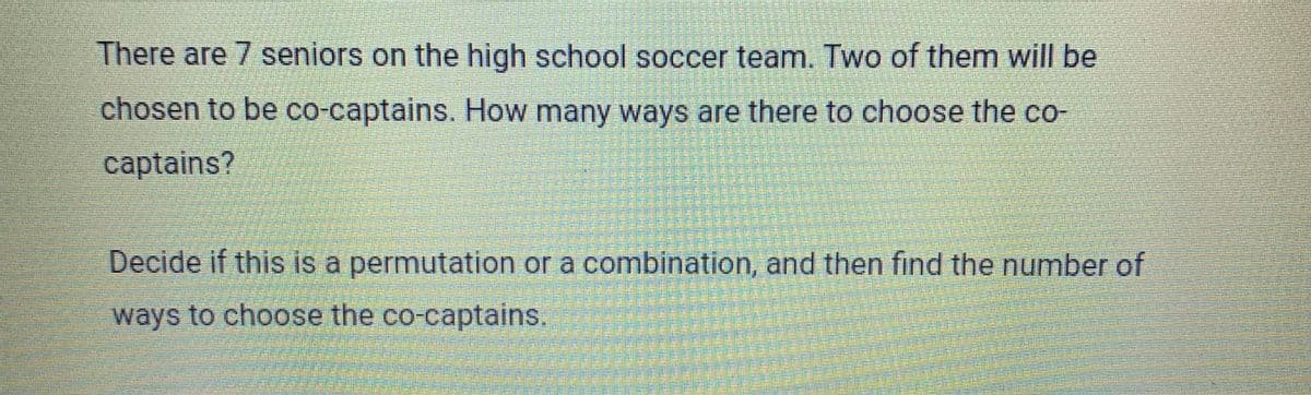 There are 7 seniors on the high school soccer team. Two of them will be
chosen to be co-captains. How many ways are there to choose the co-
captains?
Decide if this is a permutation or a combination, and then find the number of
ways to choose the co-captains.