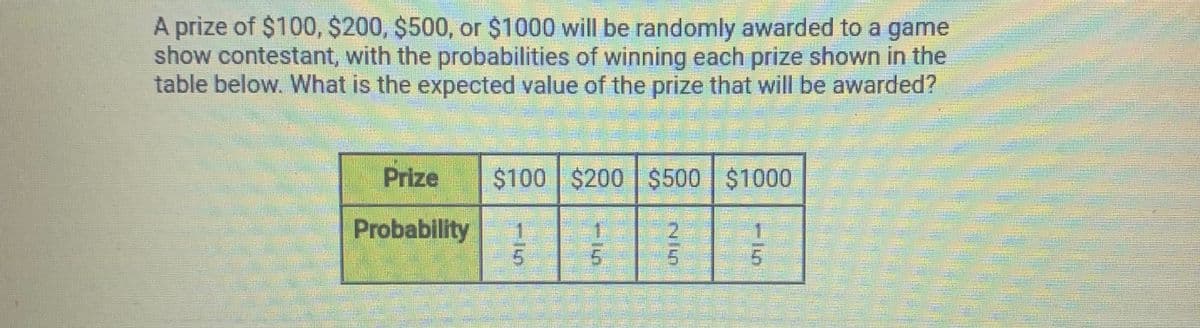 A prize of $100, $200, $500, or $1000 will be randomly awarded to a game
show contestant, with the probabilities of winning each prize shown in the
table below. What is the expected value of the prize that will be awarded?
Prize
$100 $200 $500 $1000
Probability
