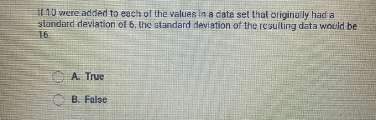 If 10 were added to each of the values in a data set that originally had a
standard deviation of 6, the standard deviation of the resulting data would be
16.
OA. True
B. False
