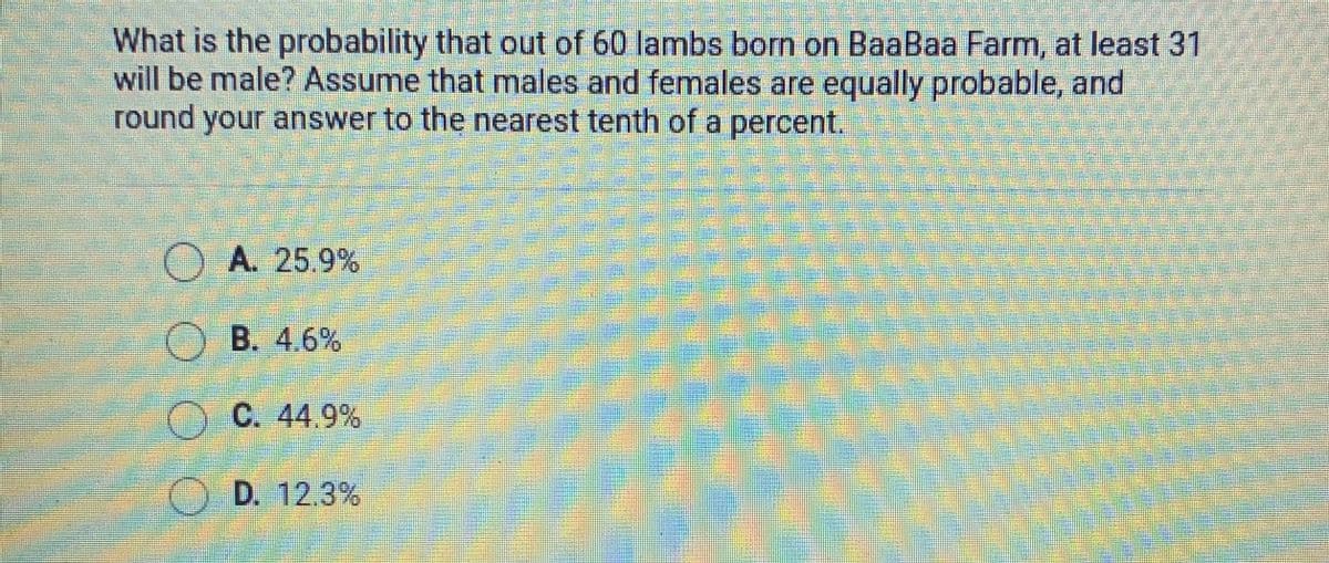 What is the probability that out of 60 lambs born on BaaBaa Farm, at least 31
will be male? Assume that males and females are equally probable, and
round your answer to the nearest tenth of a percent.
O A. 25.9%
B. 4.6%
O C. 44.9%
O D. 12.3%
