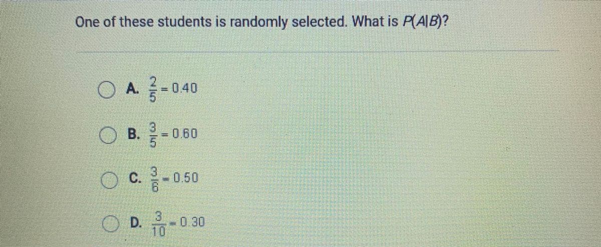 One of these students is randomly selected. What is P(A|B)?
O A-040
A.
3.
OB. 0.60
%3D
OC050
O D.
.
0.30
10
