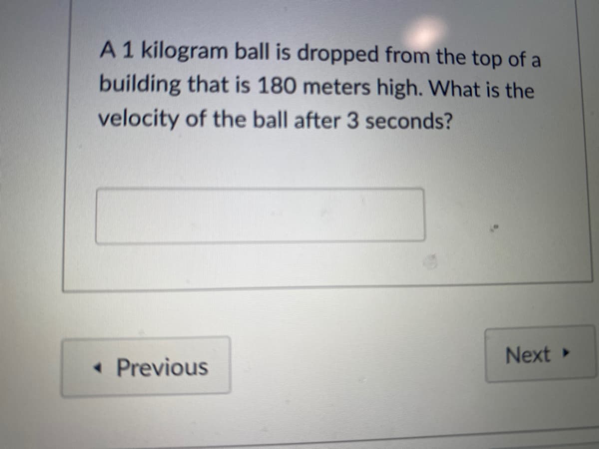 A1 kilogram ball is dropped from the top of a
building that is 180 meters high. What is the
velocity of the ball after 3 seconds?
Next
• Previous
