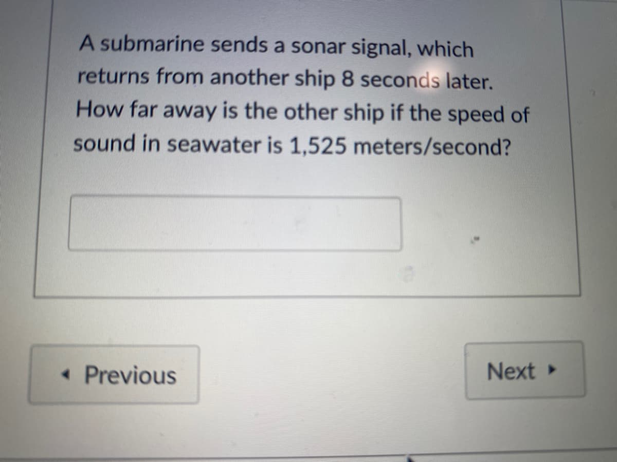 A submarine sends a sonar signal, which
returns from another ship 8 seconds later.
How far away is the other ship if the speed of
sound in seawater is 1,525 meters/second?
• Previous
Next
