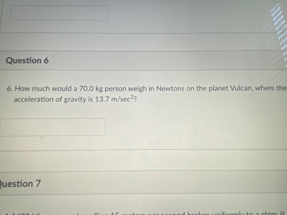 Question 6
6. How much would a 70.0 kg person weigh in Newtons on the planet Vulcan, where the
acceleration of gravity is 13.7 m/sec2?
Question 7
d brolkor uniformby to a ston: it
