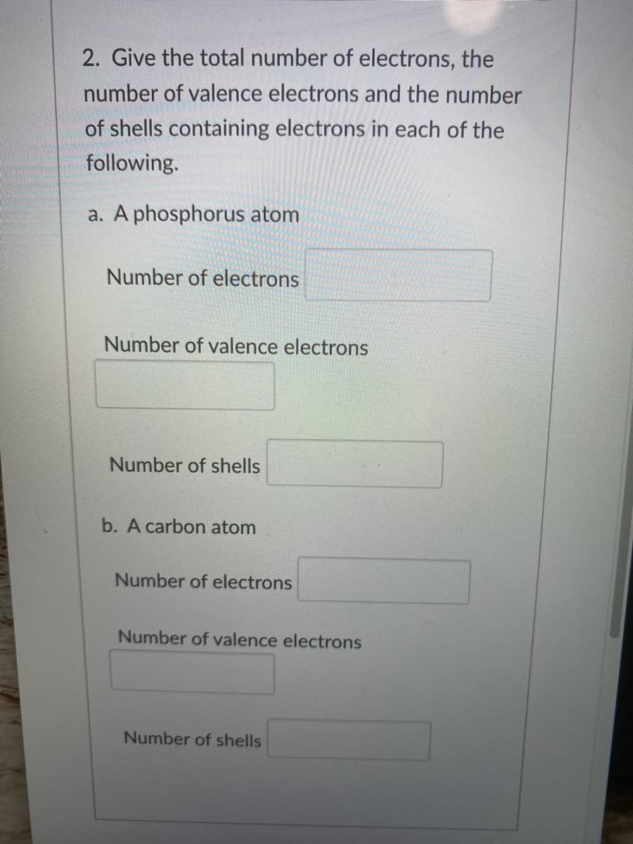 2. Give the total number of electrons, the
number of valence electrons and the number
of shells containing electrons in each of the
following.
a. A phosphorus atom
Number of electrons
Number of valence electrons
Number of shells
b. A carbon atom
Number of electrons
Number of valence electrons
Number of shells
