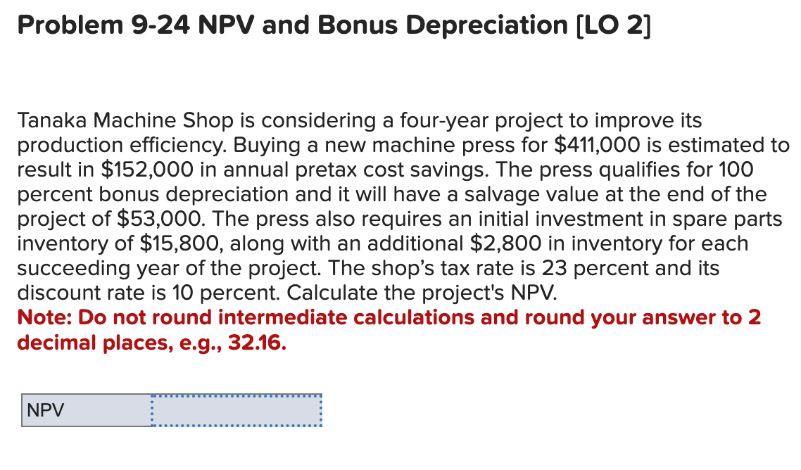 Problem 9-24 NPV and Bonus Depreciation [LO 2]
Tanaka Machine Shop is considering a four-year project to improve its
production efficiency. Buying a new machine press for $411,000 is estimated to
result in $152,000 in annual pretax cost savings. The press qualifies for 100
percent bonus depreciation and it will have a salvage value at the end of the
project of $53,000. The press also requires an initial investment in spare parts
inventory of $15,800, along with an additional $2,800 in inventory for each
succeeding year of the project. The shop's tax rate is 23 percent and its
discount rate is 10 percent. Calculate the project's NPV.
Note: Do not round intermediate calculations and round your answer to 2
decimal places, e.g., 32.16.
NPV
_