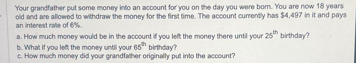 Your grandfather put some money into an account for you on the day you were born. You are now 18 years
old and are allowed to withdraw the money for the first time. The account currently has $4,497 in it and pays
an interest rate of 6%.
a. How much money would be in the account if you left the money there until your 25th
b. What if you left the money until your 65th birthday?
c. How much money did your grandfather originally put into the account?
birthday?