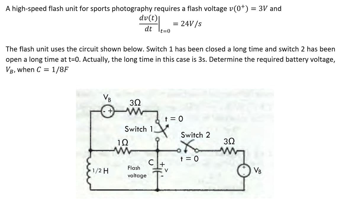 A high-speed flash unit for sports photography requires a flash voltage v(0*) = 3V and
dv(t)|
= 24V/s
dt
t=0
The flash unit uses the circuit shown below. Switch 1 has been closed a long time and switch 2 has been
open a long time at t=0. Actually, the long time in this case is 3s. Determine the required battery voltage,
VR, when C = 1/8F
VB
3Ω
+
t = 0
Switch 1
Switch 2
1Ω
32
t = 0
C
Flash
+
1/2 H
VB
voltage
