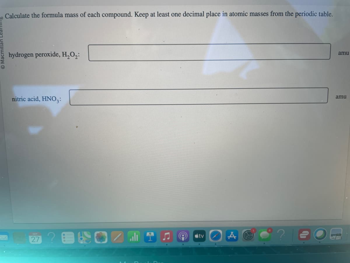 20
Calculate the formula mass of each compound. Keep at least one decimal place in atomic masses from the periodic table.
hydrogen peroxide, H₂O₂:
nitric acid, HNO3:
27
tv
A
amu
amu