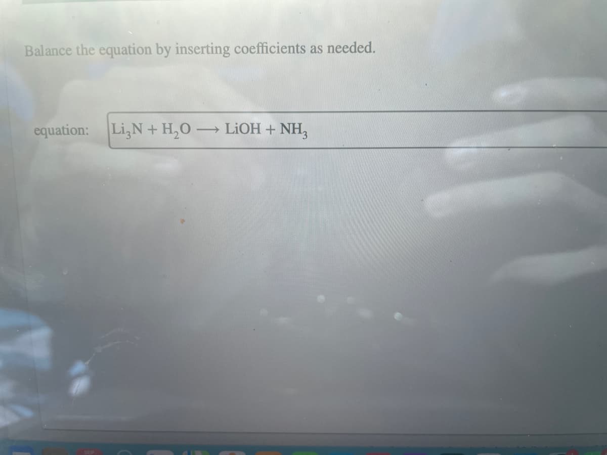 Balance the equation by inserting coefficients as needed.
equation: Li,N+ H₂O- ->>
LiOH + NH3