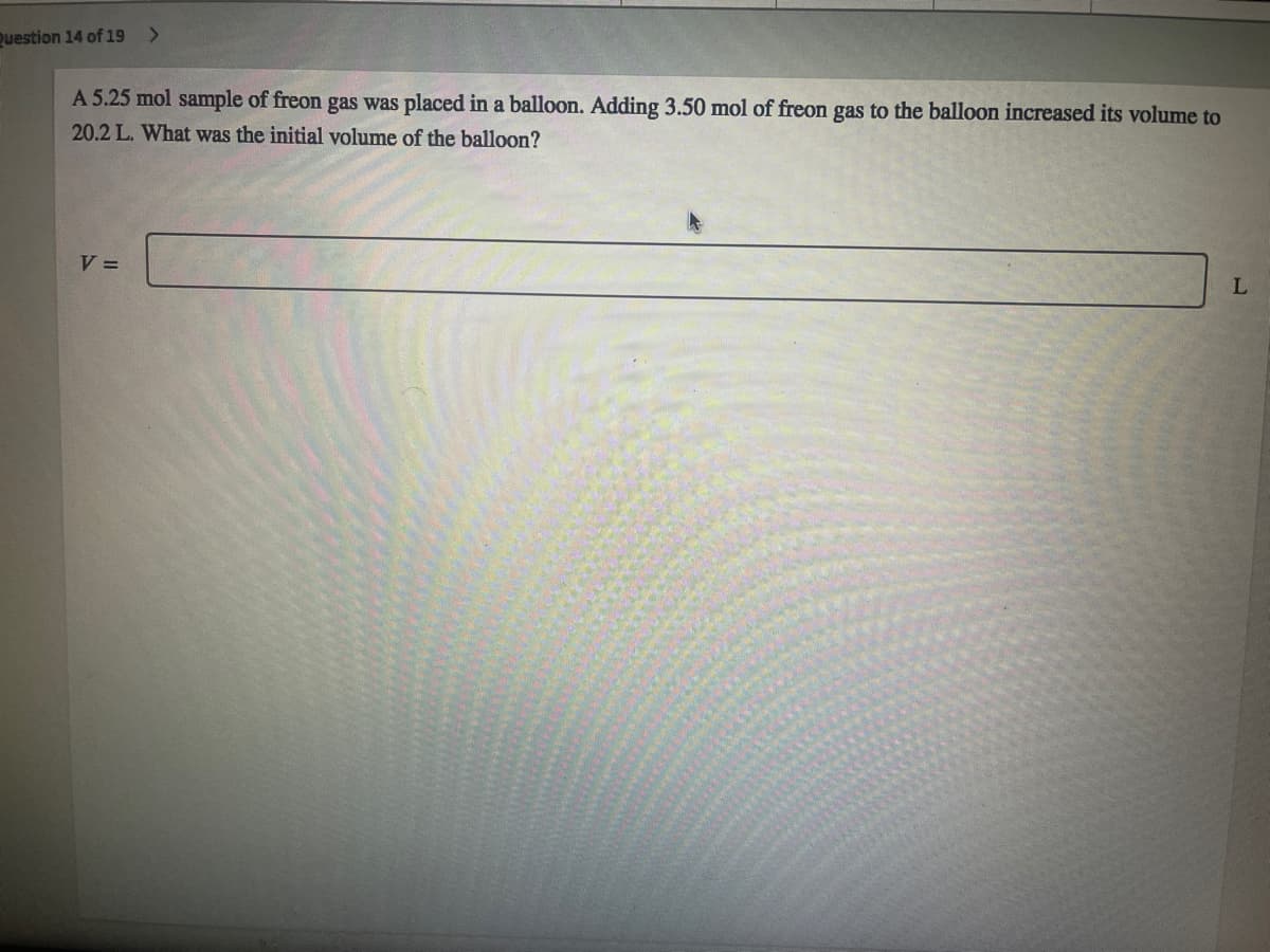 Question 14 of 19
A 5.25 mol sample of freon gas was placed in a balloon. Adding 3.50 mol of freon gas to the balloon increased its volume to
20.2 L. What was the initial volume of the balloon?
V =
L