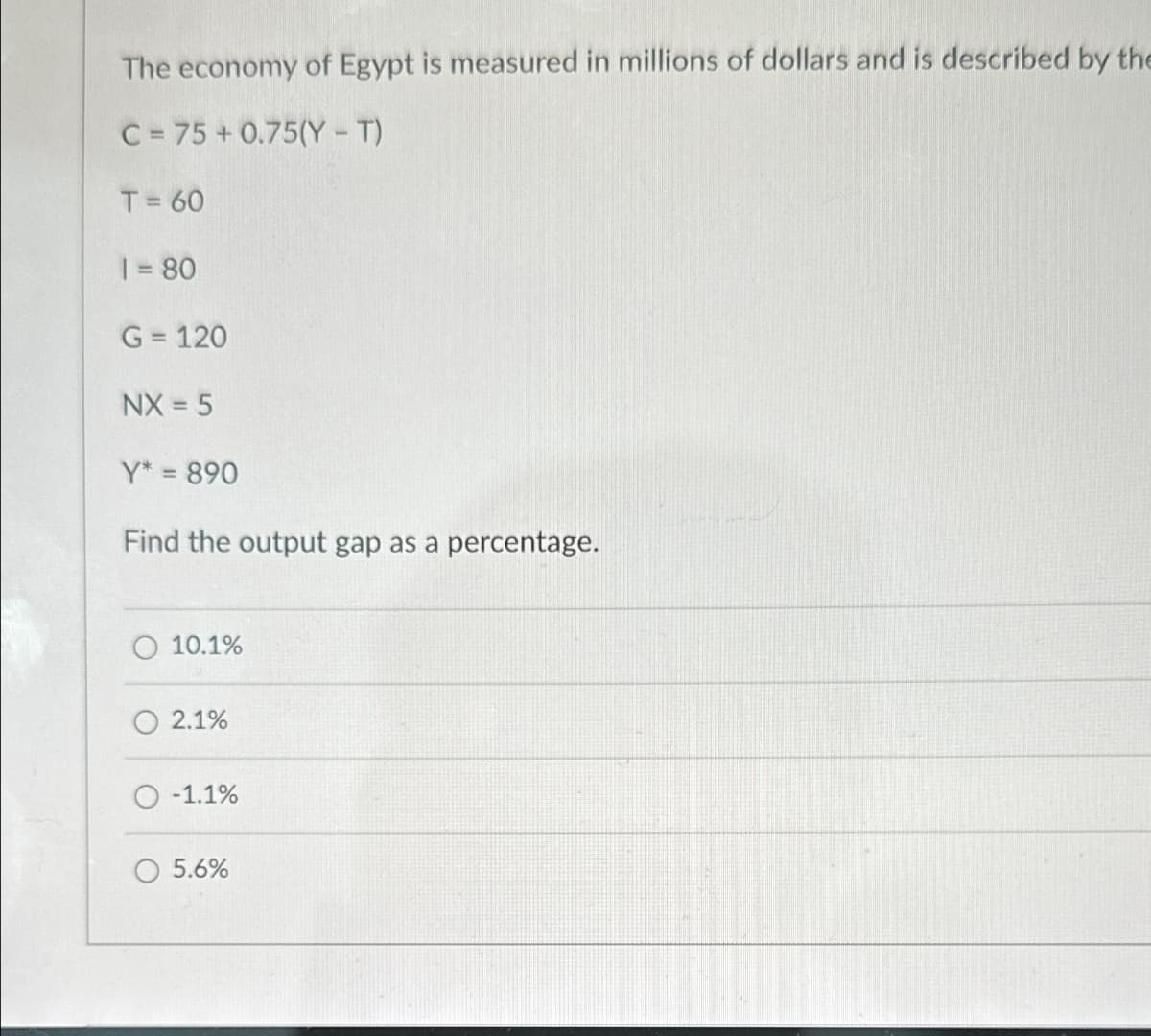 The economy of Egypt is measured in millions of dollars and is described by the
C=75+0.75(Y - T)
T= 60
1 = 80
G = 120
NX=5
Y* = 890
Find the output gap as a percentage.
10.1%
2.1%
O-1.1%
5.6%