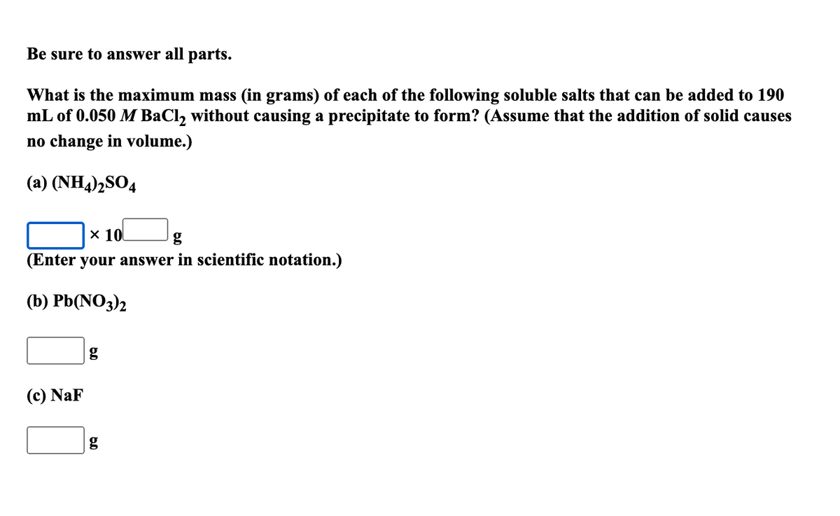Be sure to answer all parts.
What is the maximum mass (in grams) of each of the following soluble salts that can be added to 190
mL of 0.050 M BaCl, without causing a precipitate to form? (Assume that the addition of solid causes
no change in volume.)
(a) (NH4)½SO4
x 10
(Enter your answer in scientific notation.)
(b) Pb(NO3)2
(c) NaF
