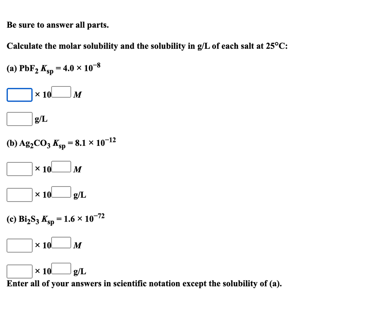 Be sure to answer all parts.
Calculate the molar solubility and the solubility in g/L of each salt at 25°C:
(a) PbF2 Ksp = 4.0 × 10-8
x 10
M
g/L
(b) Ag2CO3 Ksp -
= 8.1 x 10-12
X 10
M
х 10
g/L
(c) BizS3 Ksp °
1.6 x 10-72
%D
х 10
х 101
g/L
Enter all of your answers in scientific notation except the solubility of (a).
