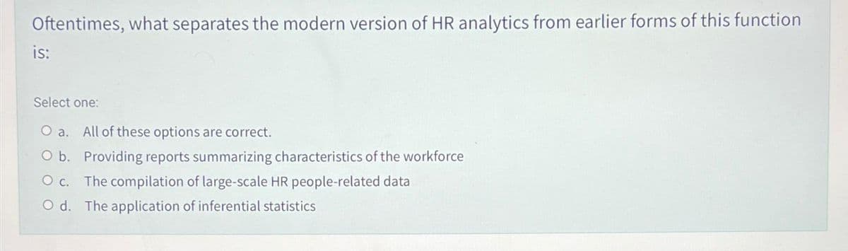 Oftentimes, what separates the modern version of HR analytics from earlier forms of this function
is:
Select one:
O a. All of these options are correct.
Ob. Providing reports summarizing characteristics of the workforce
O c. The compilation of large-scale HR people-related data
O d. The application of inferential statistics