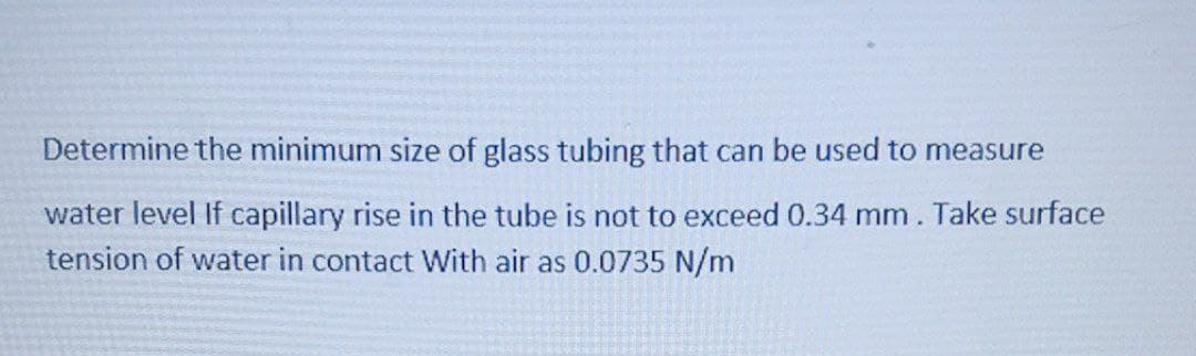 Determine the minimum size of glass tubing that can be used to measure
water level If capillary rise in the tube is not to exceed 0.34 mm. Take surface
tension of water in contact With air as 0.0735 N/m
