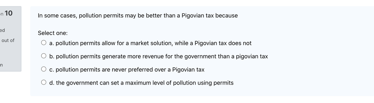 en 10
In some cases, pollution permits may be better than a Pigovian tax because
ed
Select one:
out of
a. pollution permits allow for a market solution, while a Pigovian tax does not
O b. pollution permits generate more revenue for the government than a pigovian tax
c. pollution permits are never preferred over a Pigovian tax
O d. the government can set a maximum level of pollution using permits

