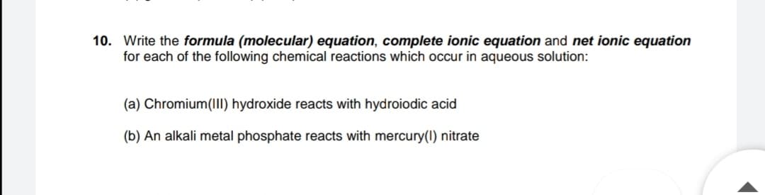 10. Write the formula (molecular) equation, complete ionic equation and net ionic equation
for each of the following chemical reactions which occur in aqueous solution:
(a) Chromium(II) hydroxide reacts with hydroiodic acid
(b) An alkali metal phosphate reacts with mercury(1) nitrate
