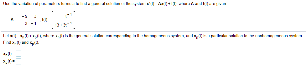 Use the variation of parameters formula to find a general solution of the system x'(t) = Ax(t) + f(t), where A and f(t) are given.
- 9
3
f(t) =
A =
3 - 1
13+ 3t-1
Let x(t) = x, (t) + x,p(t), where x, (t) is the general solution corresponding to the homogeneous system, and x, (t) is a particular solution to the nonhomogeneous system.
Find x, (t) and xp(t).
Xp (t) =
Xp (t) = O
