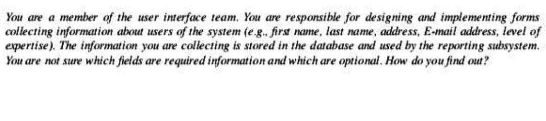 You are a member of the user interface team. You are responsible for designing and implementing forms
collecting information about users of the system (e.g.. first name, last name, address, E-mail address, level of
expertise). The information you are collecting is stored in the database and used by the reporting subsystem.
You are not sure which fields are required information and which are optional. How do you find out?