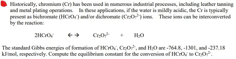 Historically, chromium (Cr) has been used in numerous industrial processes, including leather tanning
and metal plating operations. In these applications, if the water is mildly acidic, the Cr is typically
present as bichromate (HCrO4) and/or dichromate (Cr2O72-) ions. These ions can be interconverted
by the reaction:
Cr₂O7²- + H₂O
The standard Gibbs energies of formation of HCrO4, Cr2O72, and H₂O are -764.8, -1301, and -237.18
kJ/mol, respectively. Compute the equilibrium constant for the conversion of HCrO4 to Cr₂O7²-.
2HCrO4