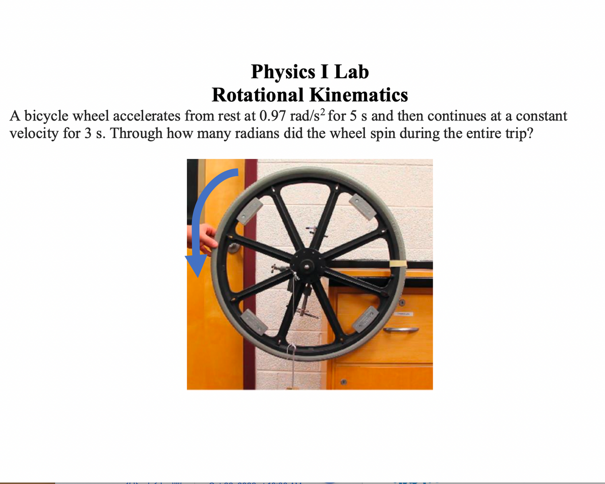 Physics I Lab
Rotational Kinematics
A bicycle wheel accelerates from rest at 0.97 rad/s² for 5 s and then continues at a constant
velocity for 3 s. Through how many radians did the wheel spin during the entire trip?
CL