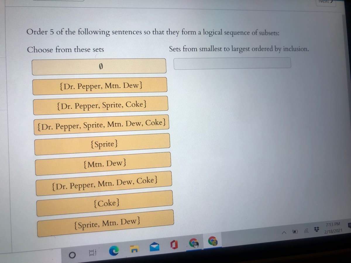 Order 5 of the following sentences so that they form a logical sequence of subsets:
Choose from these sets
Sets from smallest to largest ordered by inclusion.
{Dr. Pepper, Mtn. Dew}
{Dr. Pepper, Sprite, Coke}
{Dr. Pepper, Sprite, Mtn. Dew, Coke}
{Sprite}
{Mtn. Dew}
{Dr. Pepper, Mtn. Dew, Coke}
{Coke}
{Sprite, Mtn. Dew}
7:13 PM
23
2/18/2021
