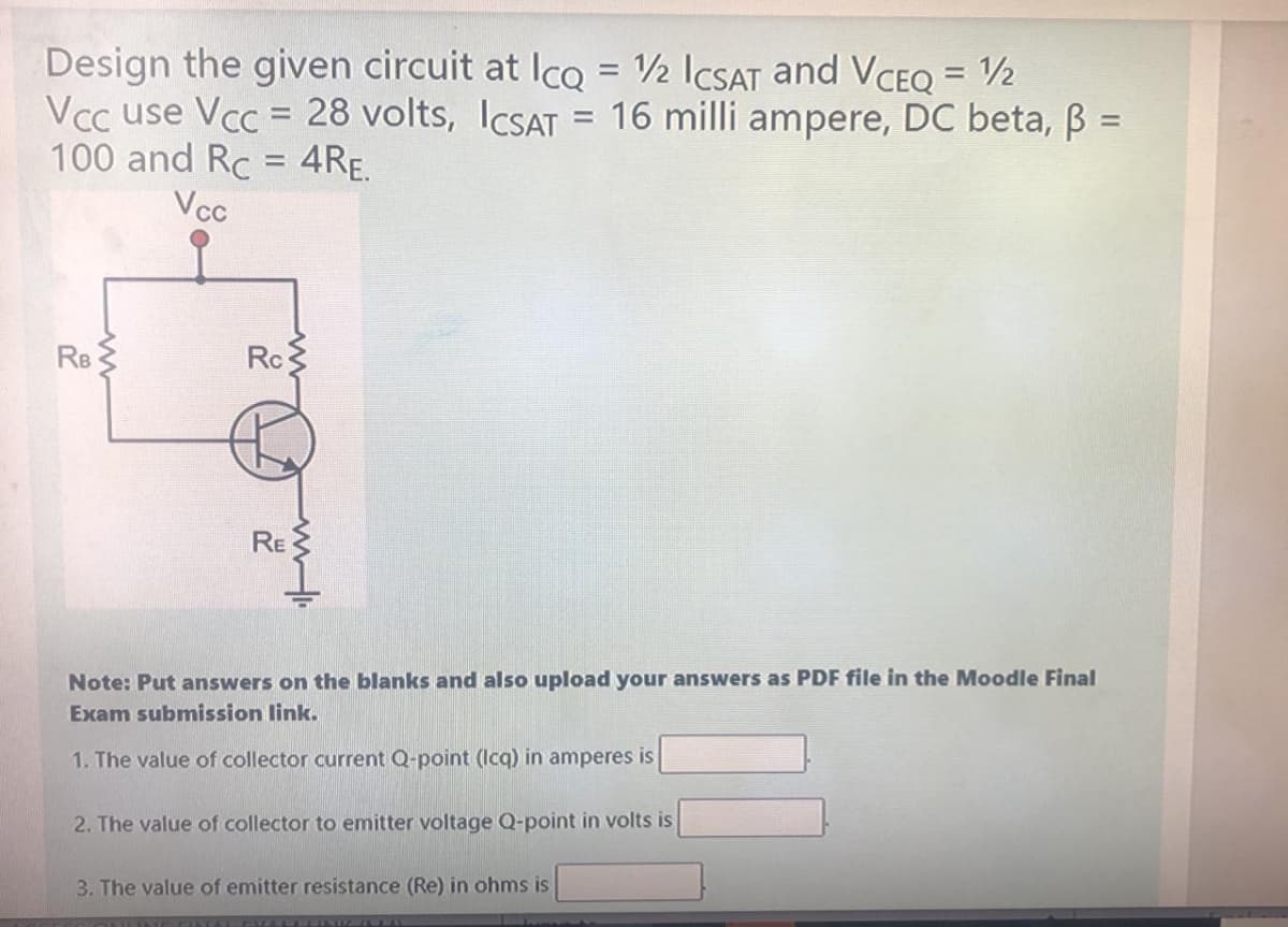 Design the given circuit at Ico = 2 ICSAT and VCEQ = 2
Vcc use Vcc = 28 volts, ICSAT = 16 milli ampere, DC beta, B =
100 and Rc = 4RE.
%3D
%3D
%3D
%3D
Vcc
RB
Rc
RE
Note: Put answers on the blanks and also upload your answers as PDF file in the Moodle Final
Exam submission link.
1. The value of collector current Q-point (Icq) in amperes is
2. The value of collector to emitter voltage Q-point in volts is
3. The value of emitter resistance (Re) in ohms is
