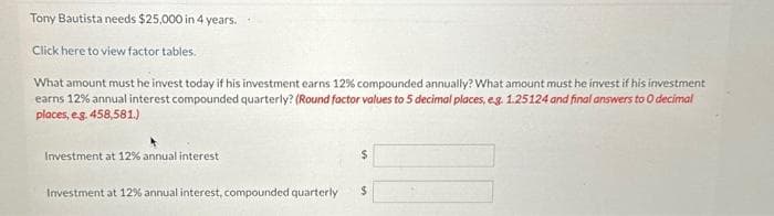 Tony Bautista needs $25,000 in 4 years.
Click here to view factor tables.
What amount must he invest today if his investment earns 12% compounded annually? What amount must he invest if his investment
earns 12% annual interest compounded quarterly? (Round factor values to 5 decimal places, e.g. 1.25124 and final answers to O decimal
places, e.g. 458,581.)
Investment at 12% annual interest
Investment at 12% annual interest, compounded quarterly $