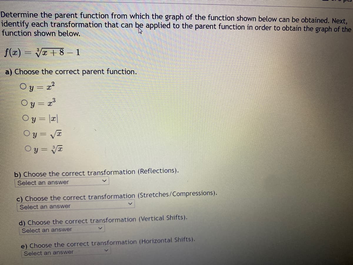 Determine the parent function from which the graph of the function shown below can be obtained. Next,
identify each transformation that can be applied to the parent function in order to obtain the graph of the
function shown below.
f(x)=√x+8 -1
a) Choose the correct parent function.
= x²
y =
= x³
Oy=
Oy = |x|
Oy=√x
y = 3√x
b) Choose the correct transformation (Reflections).
Select an answer
c) Choose the correct transformation (Stretches/Compressions).
Select an answer
d) Choose the correct transformation (Vertical Shifts).
Select an answer
e) Choose the correct transformation (Horizontal Shifts).
Select an answer