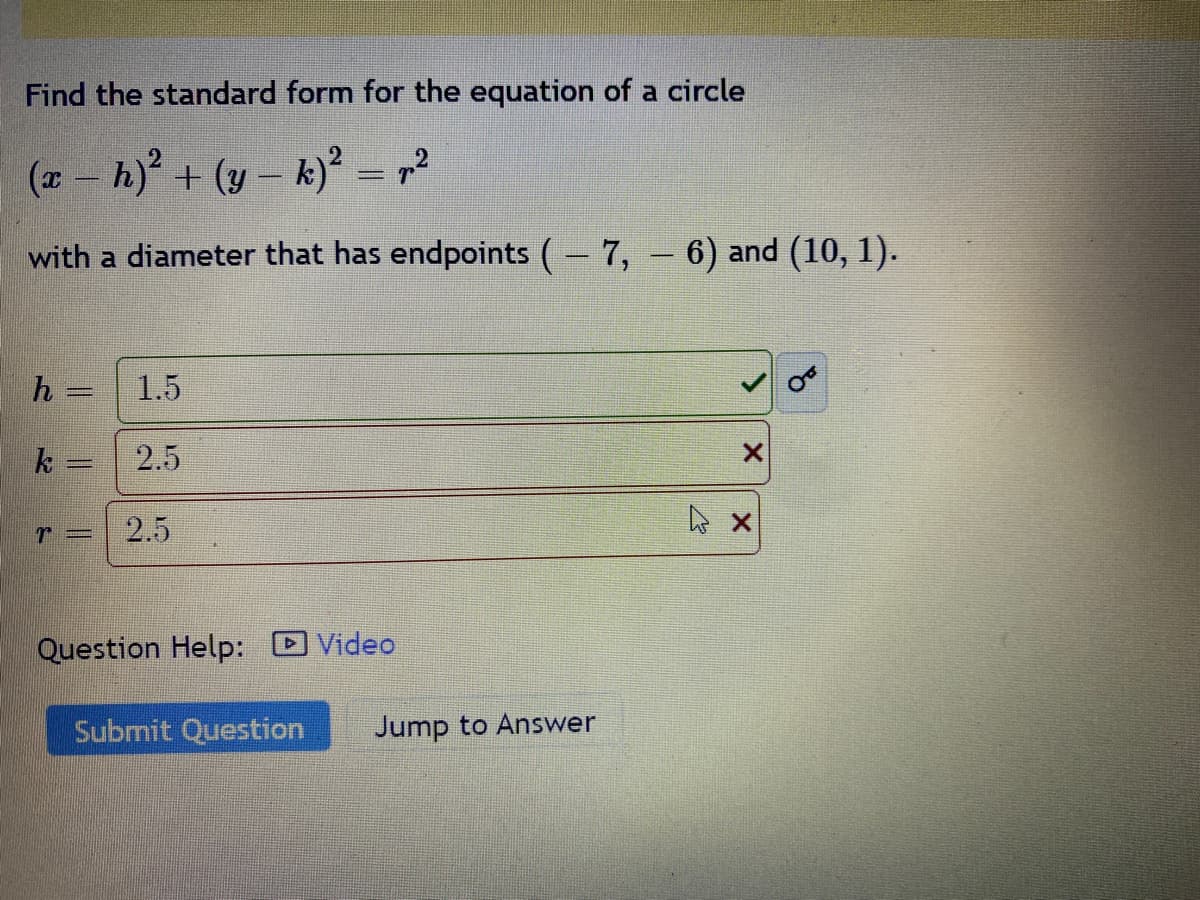 Find the standard form for the equation of a circle
(x - h)² + (y-k)² = p.²
with a diameter that has endpoints ( – 7, – 6) and (10, 1).
-
h =
k=
r =
1.5
2.5
2.5
Question Help: Video
Submit Question Jump to Answer
X
X