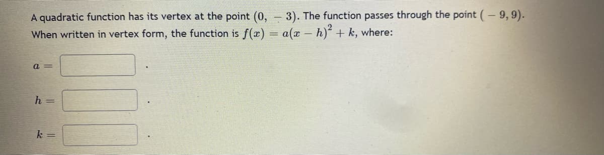 A quadratic function has its vertex at the point (0, 3). The function passes through the point (- 9,9).
When written in vertex form, the function is f(x) = a(x - h)² + k, where:
a=
h =
k=