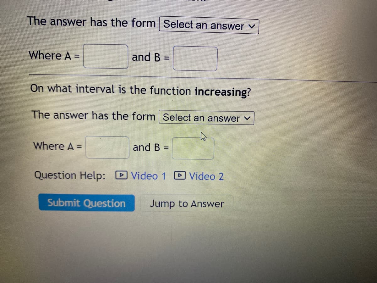 The answer has the form Select an answer ✓
Where A =
On what interval is the function increasing?
The answer has the form Select an answer
Where A =
Question Help:
and B =
Submit Question
and B =
Video 1 Video 2
Jump to Answer