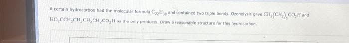 A certain hydrocarbon had the molecular formula C Hag and contained two triple bonds. Ozonolysis gave CH(CH₂), CO₂H and
HO,CCH₂CH₂CH,CH,CO₂H as the only products. Draw a reasonable structure for this hydrocarbon.