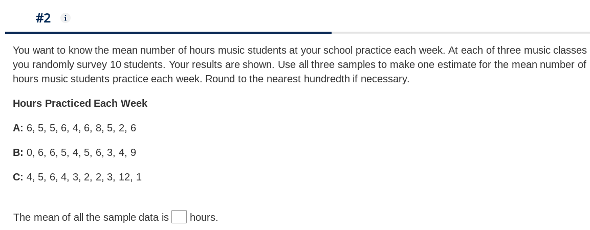 #2
i
You want to know the mean number of hours music students at your school practice each week. At each of three music classes
you randomly survey 10 students. Your results are shown. Use all three samples to make one estimate for the mean number of
hours music students practice each week. Round to the nearest hundredth if necessary.
Hours Practiced Each Week
А: 6, 5, 5, 6, 4, 6, 8, 5, 2, 6
B: 0, 6, 6, 5, 4, 5, 6, 3, 4, 9
С: 4, 5, 6, 4, 3, 2, 2, 3, 12, 1
The mean of all the sample data is
hours.
